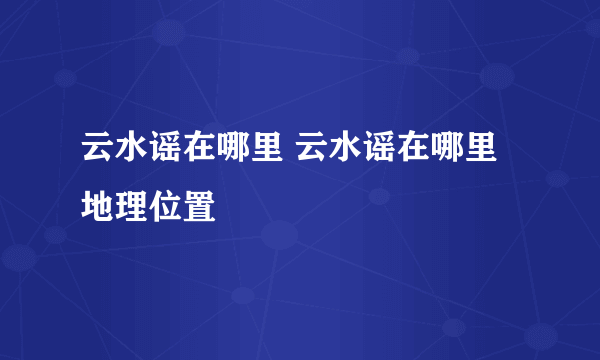 云水谣在哪里 云水谣在哪里地理位置