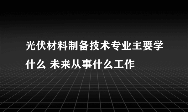 光伏材料制备技术专业主要学什么 未来从事什么工作