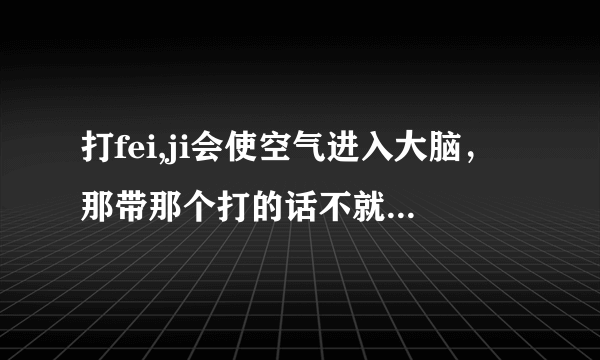 打fei,ji会使空气进入大脑，那带那个打的话不就和ML时带那个一样吗，空气还会进入大脑吗（那个指