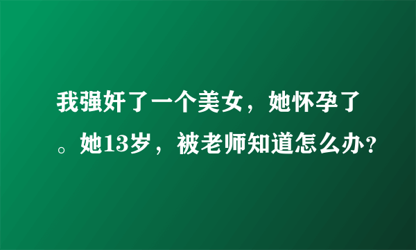 我强奸了一个美女，她怀孕了。她13岁，被老师知道怎么办？