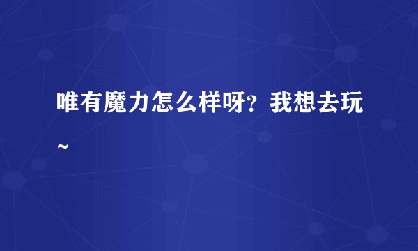 唯有魔力怎么样呀？我想去玩~