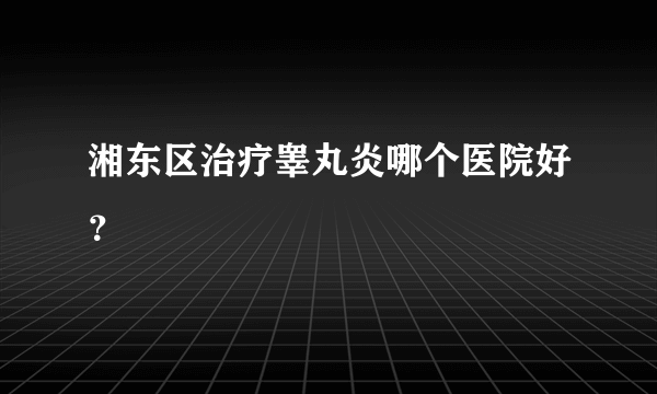 湘东区治疗睾丸炎哪个医院好？