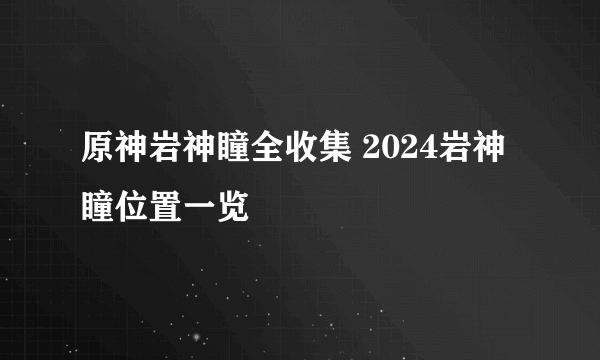 原神岩神瞳全收集 2024岩神瞳位置一览