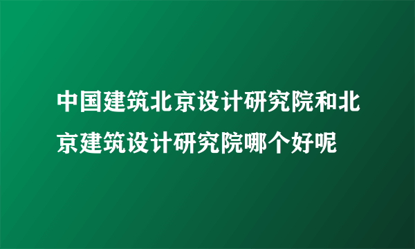 中国建筑北京设计研究院和北京建筑设计研究院哪个好呢