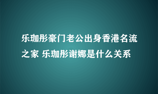 乐珈彤豪门老公出身香港名流之家 乐珈彤谢娜是什么关系