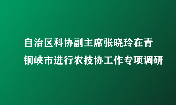 自治区科协副主席张晓玲在青铜峡市进行农技协工作专项调研