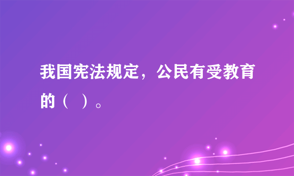 我国宪法规定，公民有受教育的（ ）。