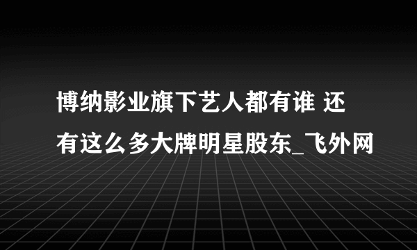 博纳影业旗下艺人都有谁 还有这么多大牌明星股东_飞外网