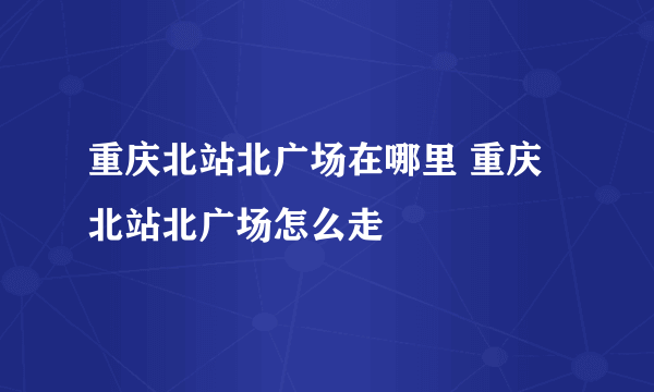 重庆北站北广场在哪里 重庆北站北广场怎么走