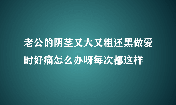 老公的阴茎又大又粗还黑做爱时好痛怎么办呀每次都这样