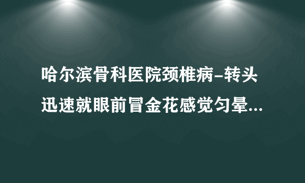 哈尔滨骨科医院颈椎病-转头迅速就眼前冒金花感觉匀晕沉有时候也恶心脖子经常是僵硬