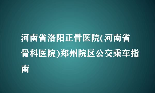 河南省洛阳正骨医院(河南省骨科医院)郑州院区公交乘车指南