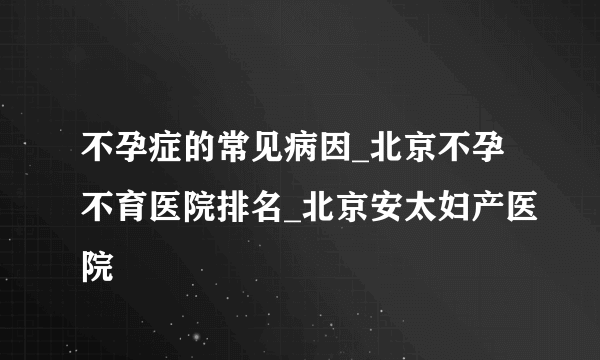 不孕症的常见病因_北京不孕不育医院排名_北京安太妇产医院