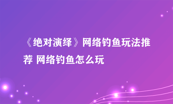 《绝对演绎》网络钓鱼玩法推荐 网络钓鱼怎么玩