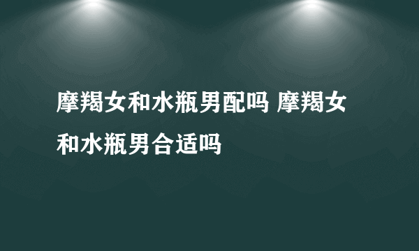 摩羯女和水瓶男配吗 摩羯女和水瓶男合适吗