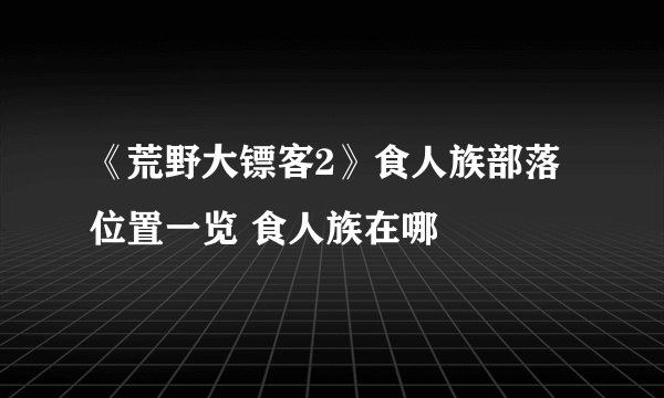 《荒野大镖客2》食人族部落位置一览 食人族在哪