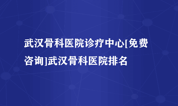 武汉骨科医院诊疗中心[免费咨询]武汉骨科医院排名