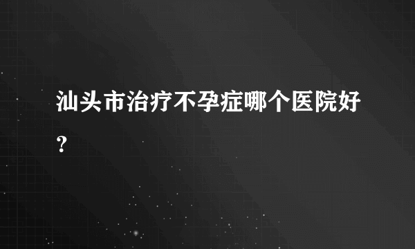 汕头市治疗不孕症哪个医院好？