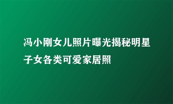 冯小刚女儿照片曝光揭秘明星子女各类可爱家居照