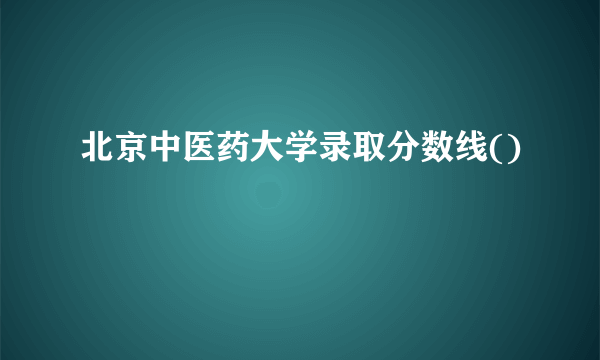 北京中医药大学录取分数线()