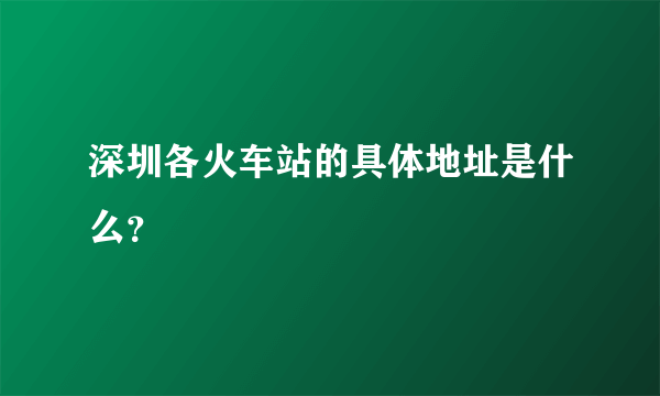 深圳各火车站的具体地址是什么？