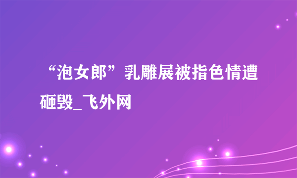 “泡女郎”乳雕展被指色情遭砸毁_飞外网