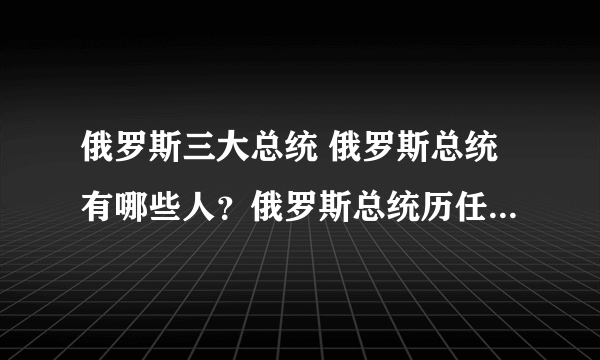 俄罗斯三大总统 俄罗斯总统有哪些人？俄罗斯总统历任总统名单