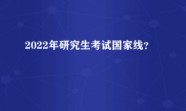 2022年研究生考试国家线？