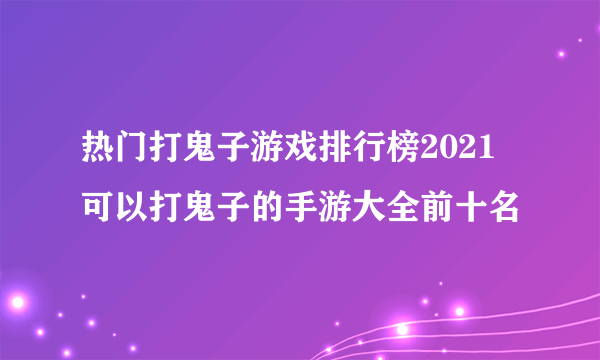 热门打鬼子游戏排行榜2021 可以打鬼子的手游大全前十名