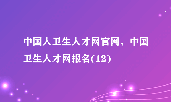 中国人卫生人才网官网，中国卫生人才网报名(12)