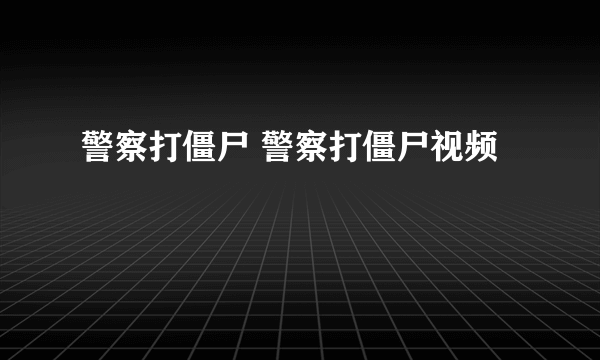 警察打僵尸 警察打僵尸视频