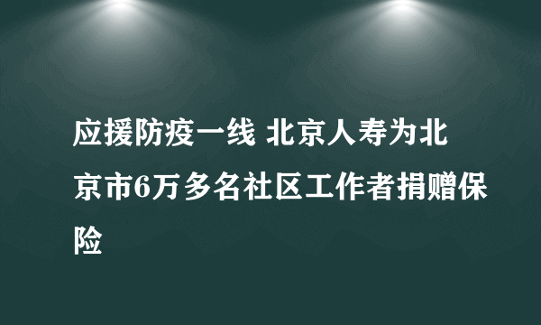 应援防疫一线 北京人寿为北京市6万多名社区工作者捐赠保险