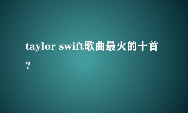 taylor swift歌曲最火的十首？