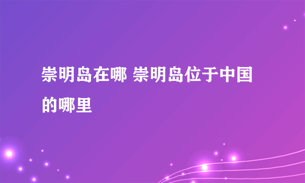 崇明岛在哪 崇明岛位于中国的哪里