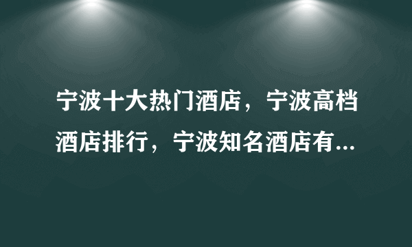 宁波十大热门酒店，宁波高档酒店排行，宁波知名酒店有哪些(2022)