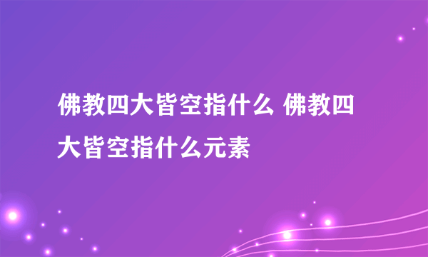 佛教四大皆空指什么 佛教四大皆空指什么元素