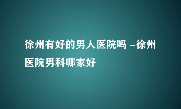 徐州有好的男人医院吗 -徐州医院男科哪家好