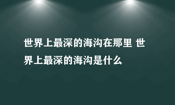 世界上最深的海沟在那里 世界上最深的海沟是什么