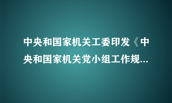 中央和国家机关工委印发《中央和国家机关党小组工作规则（试行）》