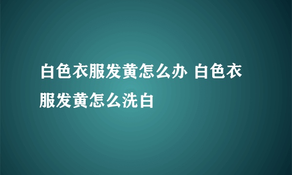 白色衣服发黄怎么办 白色衣服发黄怎么洗白