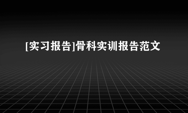 [实习报告]骨科实训报告范文