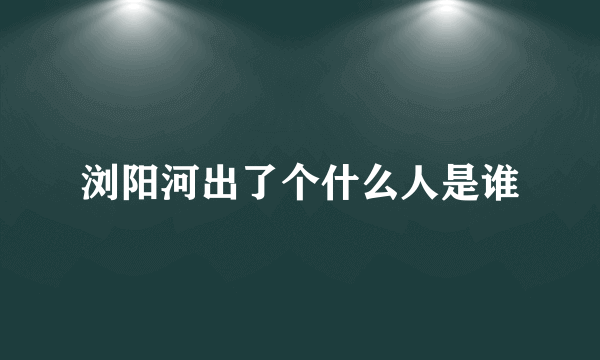 浏阳河出了个什么人是谁