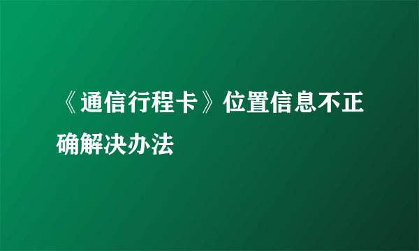 《通信行程卡》位置信息不正确解决办法