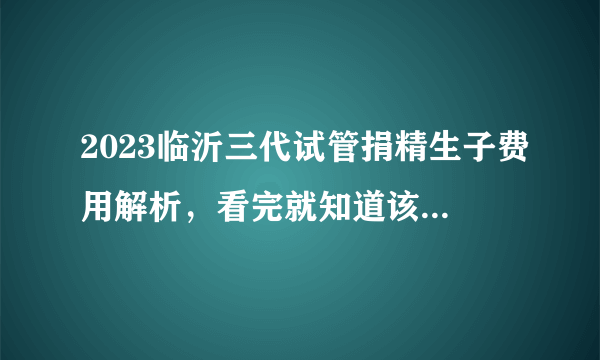 2023临沂三代试管捐精生子费用解析，看完就知道该准备多少钱了