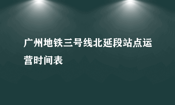 广州地铁三号线北延段站点运营时间表