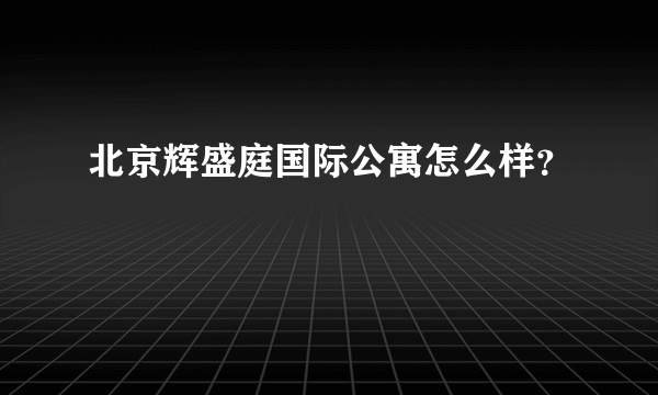 北京辉盛庭国际公寓怎么样？