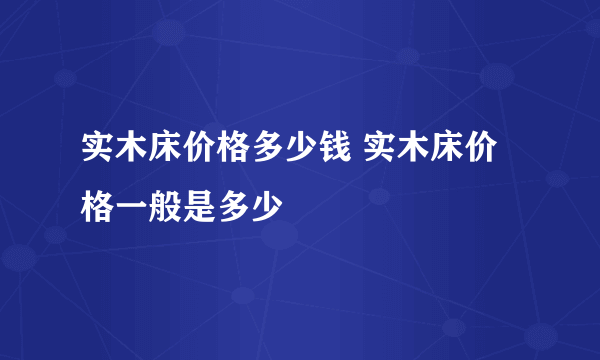 实木床价格多少钱 实木床价格一般是多少