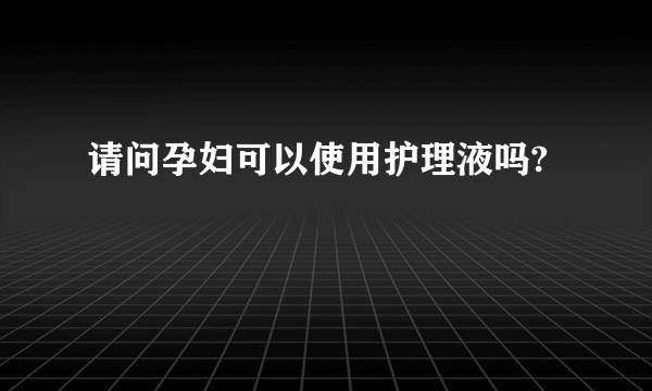 请问孕妇可以使用护理液吗?