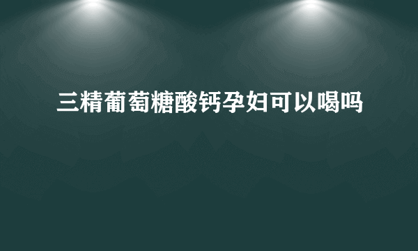 三精葡萄糖酸钙孕妇可以喝吗