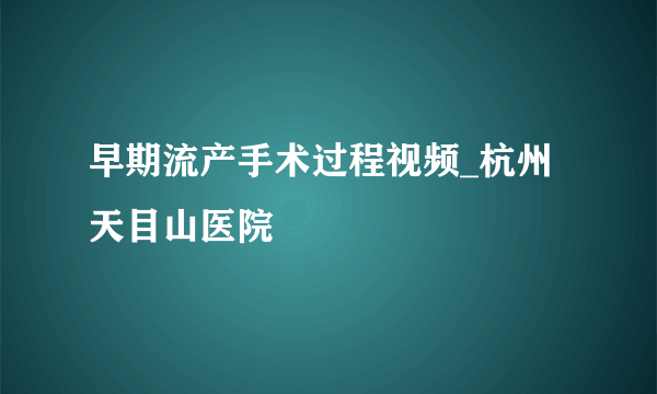 早期流产手术过程视频_杭州天目山医院